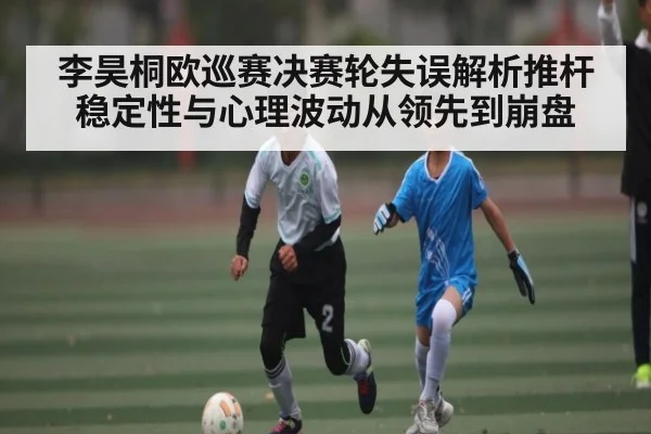 李昊桐欧巡赛决赛轮失误解析推杆稳定性与心理波动从领先到崩盘