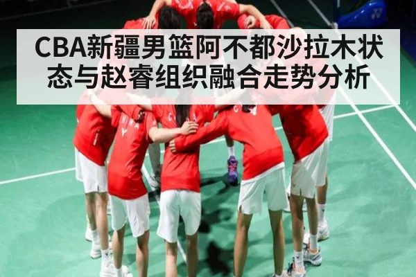 CBA新疆男篮阿不都沙拉木状态与赵睿组织融合走势分析